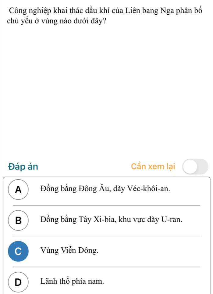 Công nghiệp khai thác dầu khí của Liên bang Nga phân bố
chủ yếu ở vùng nào dưới đây?
Đáp án Cần xem lại
A ) Đồng bằng Đông Âu, dãy Véc-khôi-an.
B Đồng bằng Tây Xi-bia, khu vực dãy U-ran.
C Vùng Viễn Đông.
D ) Lãnh thổ phía nam.