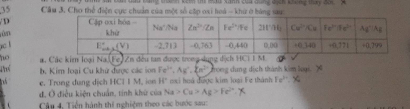 bang tanh kêm tm mầu xanh của đùng địch không táy dốt  A
35  Câu 3. Cho thể điện cực chuẩn của một số cặp oxi hoá - khứ ở bảng sau:
/ D 
tùn
c l
ho
a. Các kim loại Na.(Fe) Zn đều tan được trong dụng dịch HCI I M.
Thể Fe^(3x),Ag^x,(n^(2x)) Trong dung địch thành kim loại.
b. Kim loại Cu khử được các ion
hí c. Trong dung dịch HCI I M. ion H° oxi hoá được kim loại Fe thành Fe^(3x) x
đ. Ở điều kiện chuẩn, tính khứ của Na>Cu>Ag>Fe^(2+)
  Câu 4, Tiền hành thí nghiệm theo các bước sau: