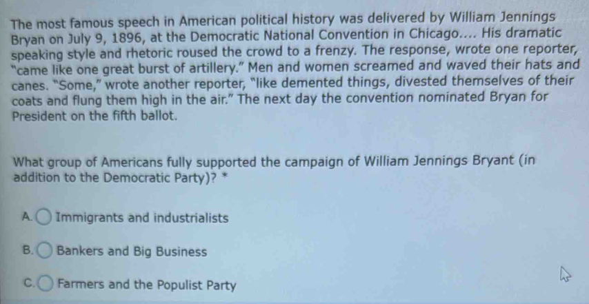 The most famous speech in American political history was delivered by William Jennings
Bryan on July 9, 1896, at the Democratic National Convention in Chicago.... His dramatic
speaking style and rhetoric roused the crowd to a frenzy. The response, wrote one reporter,
“came like one great burst of artillery.” Men and women screamed and waved their hats and
canes. “Some,” wrote another reporter, “like demented things, divested themselves of their
coats and flung them high in the air." The next day the convention nominated Bryan for
President on the fifth ballot.
What group of Americans fully supported the campaign of William Jennings Bryant (in
addition to the Democratic Party)? *
A. Immigrants and industrialists
B. Bankers and Big Business
C. Farmers and the Populist Party