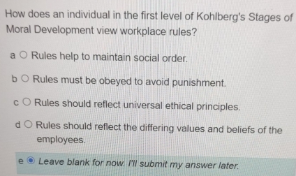 How does an individual in the first level of Kohlberg's Stages of
Moral Development view workplace rules?
Rules help to maintain social order.
Rules must be obeyed to avoid punishment.
Rules should reflect universal ethical principles.
Rules should reflect the differing values and beliefs of the
employees.
Leave blank for now. I'll submit my answer later.