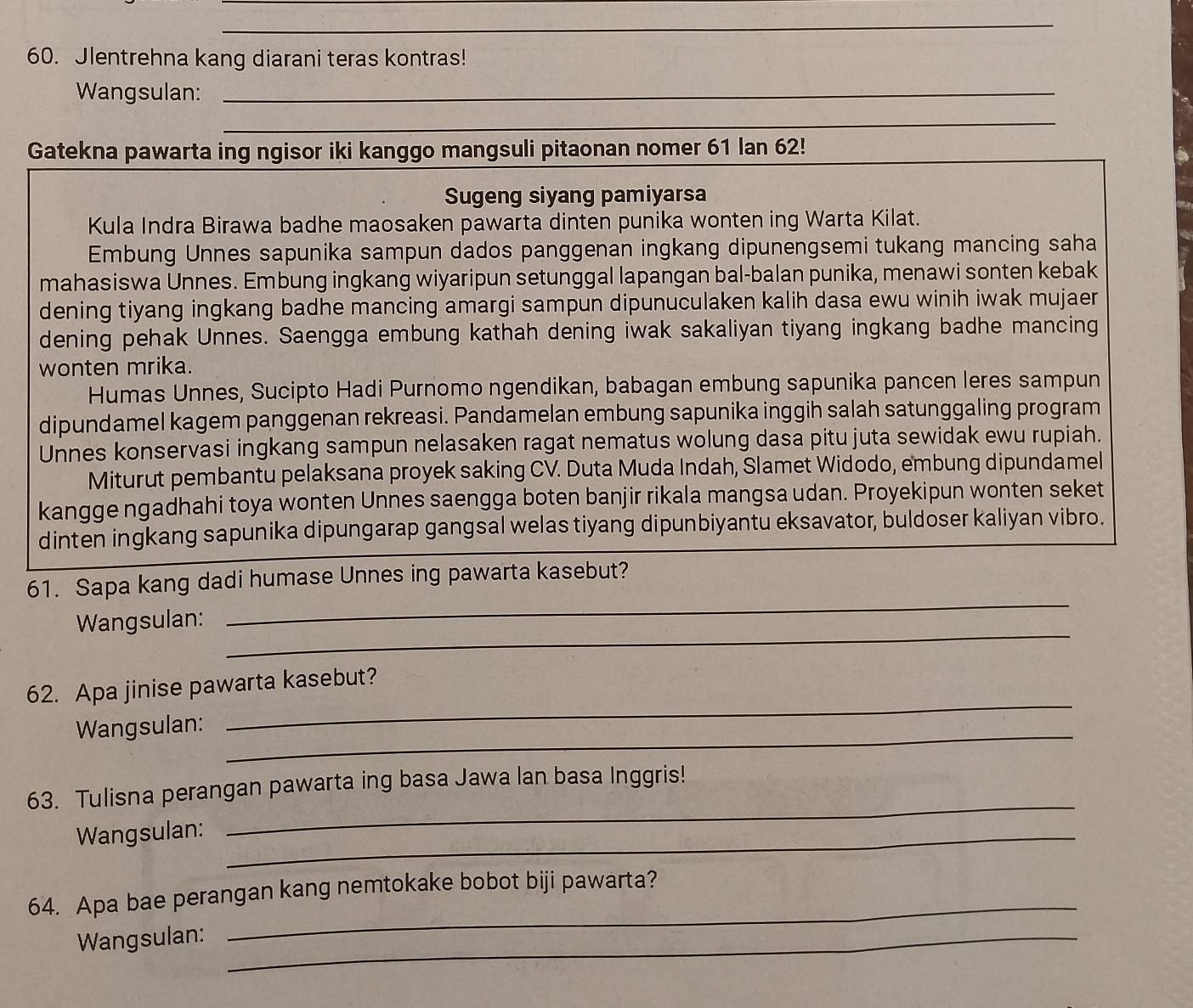 Jlentrehna kang diarani teras kontras!
Wangsulan:_
_
_
Gatekna pawarta ing ngisor iki kanggo mangsuli pitaonan nomer 61 lan 62!
Sugeng siyang pamiyarsa
Kula Indra Birawa badhe maosaken pawarta dinten punika wonten ing Warta Kilat.
Embung Unnes sapunika sampun dados panggenan ingkang dipunengsemi tukang mancing saha
mahasiswa Unnes. Embung ingkang wiyaripun setunggal lapangan bal-balan punika, menawi sonten kebak
dening tiyang ingkang badhe mancing amargi sampun dipunuculaken kalih dasa ewu winih iwak mujaer
dening pehak Unnes. Saengga embung kathah dening iwak sakaliyan tiyang ingkang badhe mancing
wonten mrika.
Humas Unnes, Sucipto Hadi Purnomo ngendikan, babagan embung sapunika pancen leres sampun
dipundamel kagem panggenan rekreasi. Pandamelan embung sapunika inggih salah satunggaling program
Unnes konservasi ingkang sampun nelasaken ragat nematus wolung dasa pitu juta sewidak ewu rupiah.
Miturut pembantu pelaksana proyek saking CV. Duta Muda Indah, Slamet Widodo, embung dipundamel
kangge ngadhahi toya wonten Unnes saengga boten banjir rikala mangsa udan. Proyekipun wonten seket
dinten ingkang sapunika dipungarap gangsal welas tiyang dipunbiyantu eksavator, buldoser kaliyan vibro.
61. Sapa kang dadi humase Unnes ing pawarta kasebut?
_
Wangsulan:
_
62. Apa jinise pawarta kasebut?
_
Wangsulan:
_
63. Tulisna perangan pawarta ing basa Jawa lan basa Inggris!
Wangsulan:_
_
64. Apa bae perangan kang nemtokake bobot biji pawarta?
Wangsulan:_
_