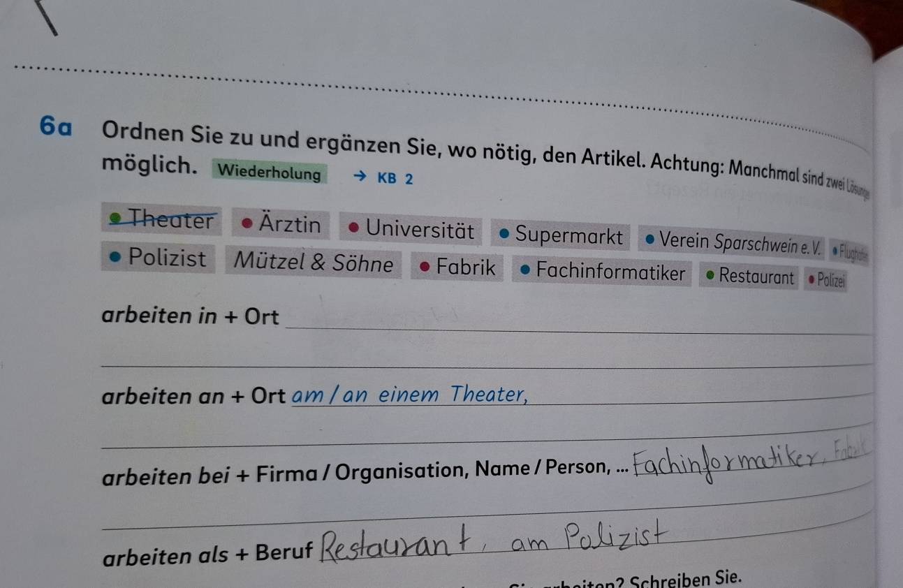 6a Ordnen Sie zu und ergänzen Sie, wo nötig, den Artikel. Achtung: Manchmal sind zwei Lösung 
möglich. Wiederholung KB 2 
Theater Ärztin Universität Supermarkt Verein Sparschwein e. V. « Flught 
Polizist Mützel & Söhne Fabrik Fachinformatiker Restaurant Polizei 
_ 
arbeiten in + Ort 
_ 
arbeiten an + Ort am / an einem Theater, 
_ 
_ 
arbeiten bei + Firma / Organisation, Name / Person, ... 
_ 
_ 
arbeiten als + Beruf_ 
Schreiben Sie.