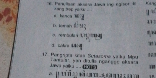 Panulisan aksara Jawa ing ngisor iki Kang
kang trep yaiku ....
a. kanca 
H a
b. lemah
C. rembulan Man
ms
d. cakra N]
ma
17. Pangripta kitab Sutasoma yaiku Mpu 
Tantular, yen ditulis nganggo aksara
Jawa yaiku .... HOTS M
18