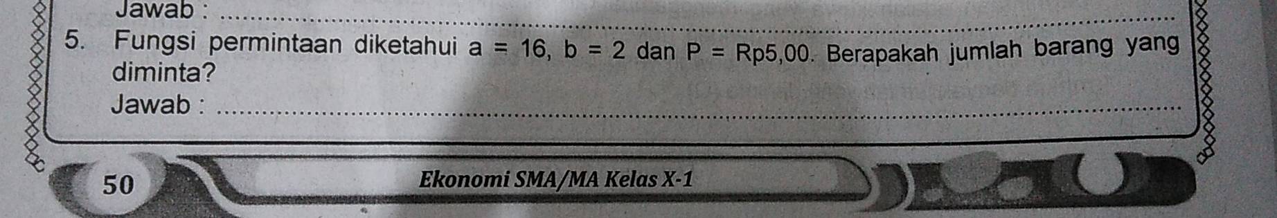 Jawab :_ 
_ 
5. Fungsi permintaan diketahui a=16, b=2 dan P=Rp5,00. Berapakah jumlah barang yan 
diminta? 
Jawab :_ 
_ 
50 Ekonomi SMA/MA Kelas X-1