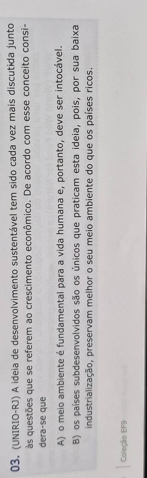 (UNIRIO-RJ) A ideia de desenvolvimento sustentável tem sido cada vez mais discutida junto
às questões que se referem ao crescimento econômico. De acordo com esse conceito consi-
dera-se que
A) o meio ambiente é fundamental para a vida humana e, portanto, deve ser intocável.
B) os países subdesenvolvidos são os únicos que praticam esta ideia, pois, por sua baixa
industrialização, preservam melhor o seu meio ambiente do que os países ricos.
Coleção EF9