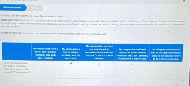 Self-Assessment Results 
Chapter 10: In the Real World - Case Study Lesson 1 - Poll 1 
INTRODUCTION: Recall from the case study that Jerald was returning to school and was anxious to utilize the new Bulldog Trail on his campus. There is plenty of evidence that increasing 
new multi-use trail. physical activity can lead to improvements in both physical and emotional health, so it's good news that Jerald is planning ahead to make sure he sets aside time to walk, run or bike on the 
INSTRUCTIONS: Do you have access to trails or outdoor recreational areas that you've not discovered yet? 
Next