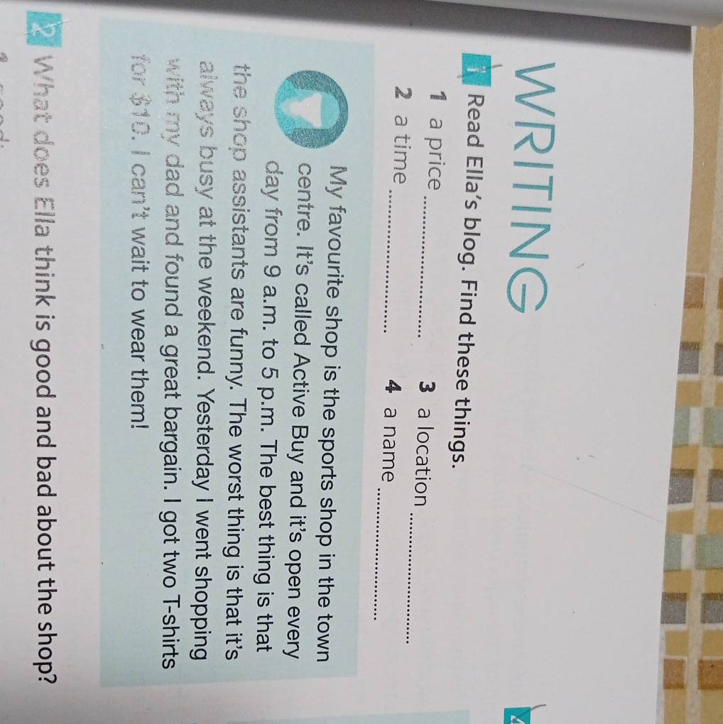 WRITING 
1 Read Ella's blog. Find these things. 
_ 
1 a price _3 a location 
_ 
2 a time _4 a name 
My favourite shop is the sports shop in the town 
centre. It's called Active Buy and it's open every 
day from 9 a.m. to 5 p.m. The best thing is that 
the shop assistants are funny. The worst thing is that it's 
always busy at the weekend. Yesterday I went shopping 
with my dad and found a great bargain. I got two T-shirts 
for $10. I can't wait to wear them! 
What does Ella think is good and bad about the shop?