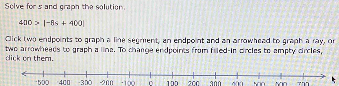 Solve for s and graph the solution.
400>|-8s+400|
Click two endpoints to graph a line segment, an endpoint and an arrowhead to graph a ray, or 
two arrowheads to graph a line. To change endpoints from filled-in circles to empty circles, 
click on them.
-500 -400 -300 -200 -100 0 100 200 300 400 500 600 700