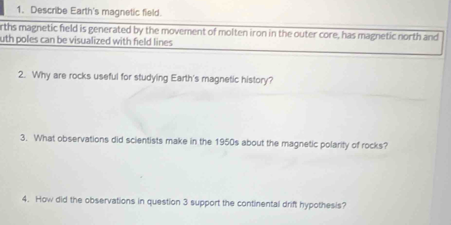 Describe Earth's magnetic field. 
rths magnetic field is generated by the movement of molten iron in the outer core, has magnetic north and 
uth poles can be visualized with field lines 
2. Why are rocks useful for studying Earth's magnetic history? 
3. What observations did scientists make in the 1950s about the magnetic polarity of rocks? 
4. How did the observations in question 3 support the continental drift hypothesis?