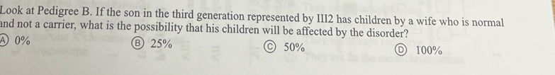 Look at Pedigree B. If the son in the third generation represented by III2 has children by a wife who is normal
and not a carrier, what is the possibility that his children will be affected by the disorder?
④ 0% Ⓑ25% © 50% 100%