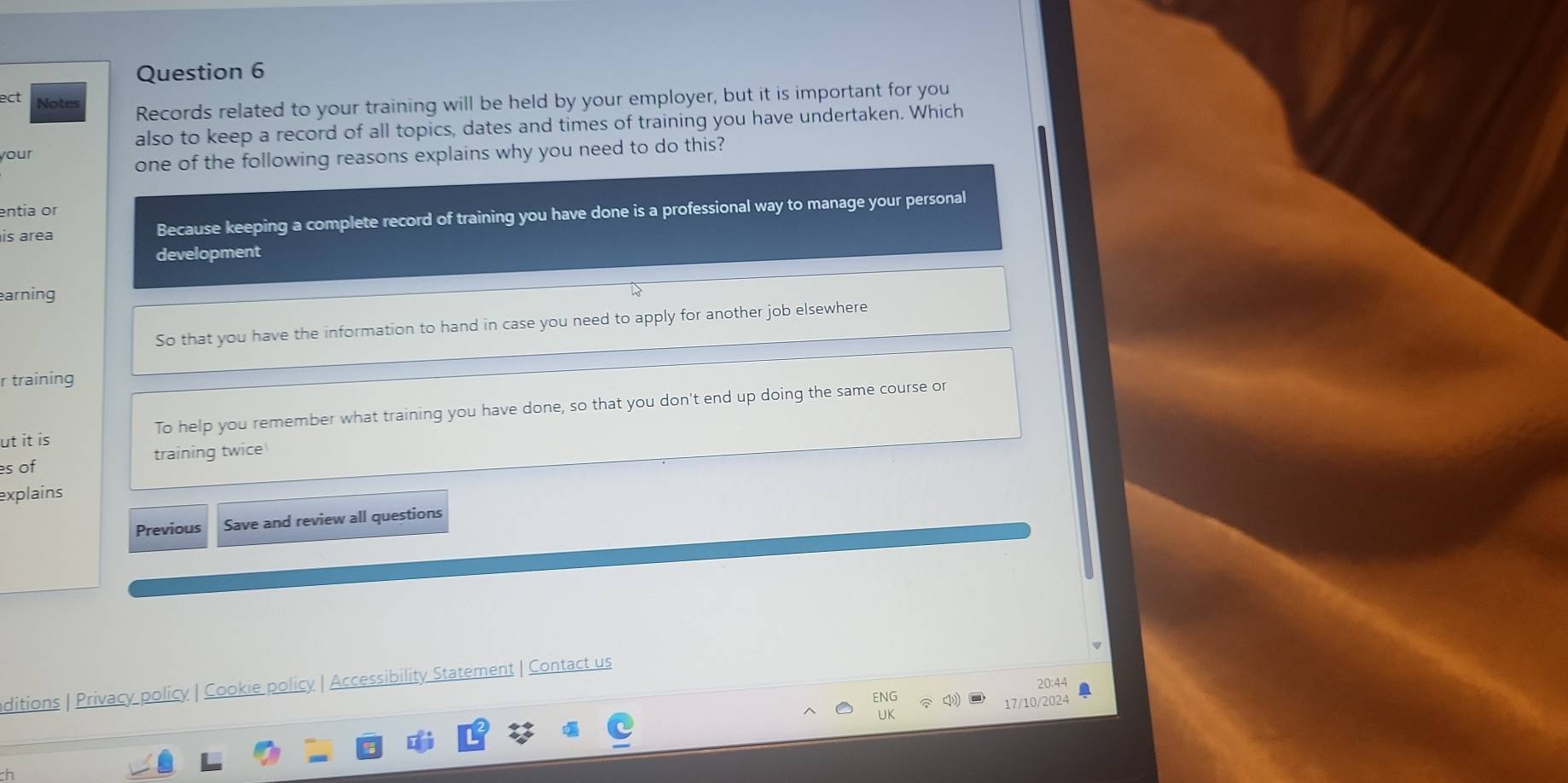 ect Notes
Records related to your training will be held by your employer, but it is important for you
also to keep a record of all topics, dates and times of training you have undertaken. Which
your
one of the following reasons explains why you need to do this?
entia or
is area Because keeping a complete record of training you have done is a professional way to manage your personal
development
arning
So that you have the information to hand in case you need to apply for another job elsewhere
r training
ut it is To help you remember what training you have done, so that you don't end up doing the same course or
s of training twice
explains
Previous Save and review all questions
ditions | Privacy policy | Cookie policy | Accessibility Statement | Contact us
20:44
17/10/2024
h