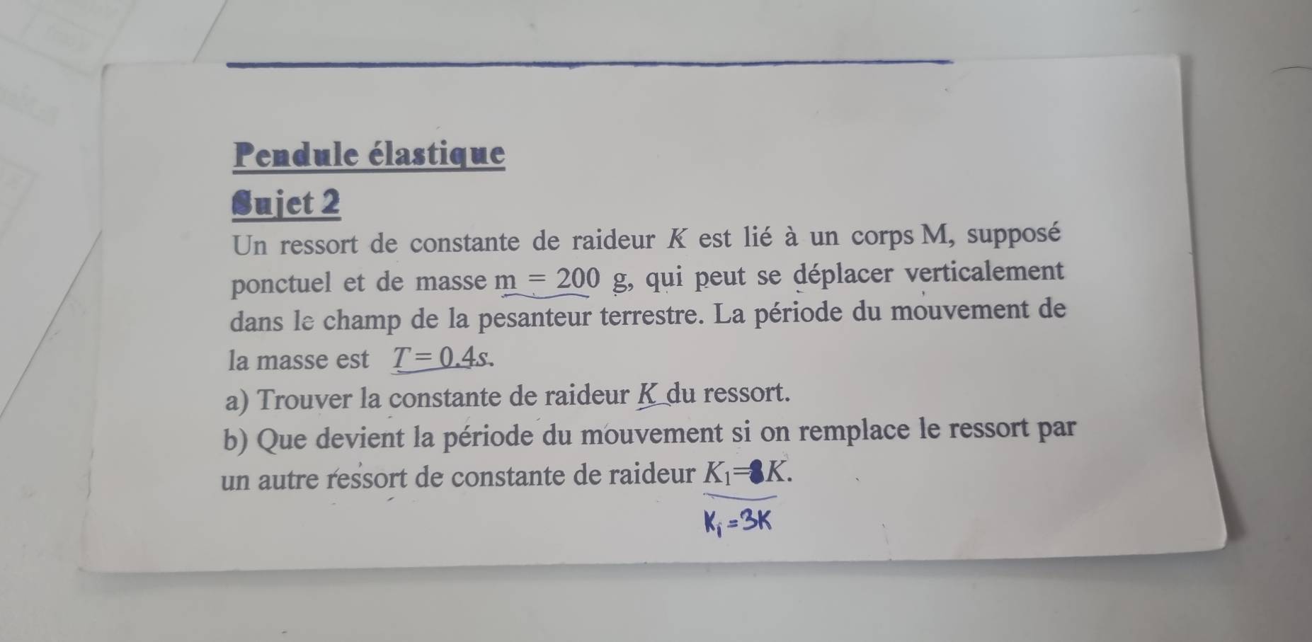 Pendule élastique 
Sujet 2 
Un ressort de constante de raideur K est lié à un corps M, supposé 
ponctuel et de masse m=200 g, qui peut se déplacer verticalement 
dans le champ de la pesanteur terrestre. La période du mouvement de 
la masse est T=0.4s. 
a) Trouver la constante de raideur K du ressort. 
b) Que devient la période du mouvement si on remplace le ressort par 
un autre ressort de constante de raideur
frac K_1=8K.K_1=3K