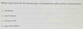 What is the term for the broad types of investments with common characteristics?
dividends
asset classes
mutuall funds
a v et alocation