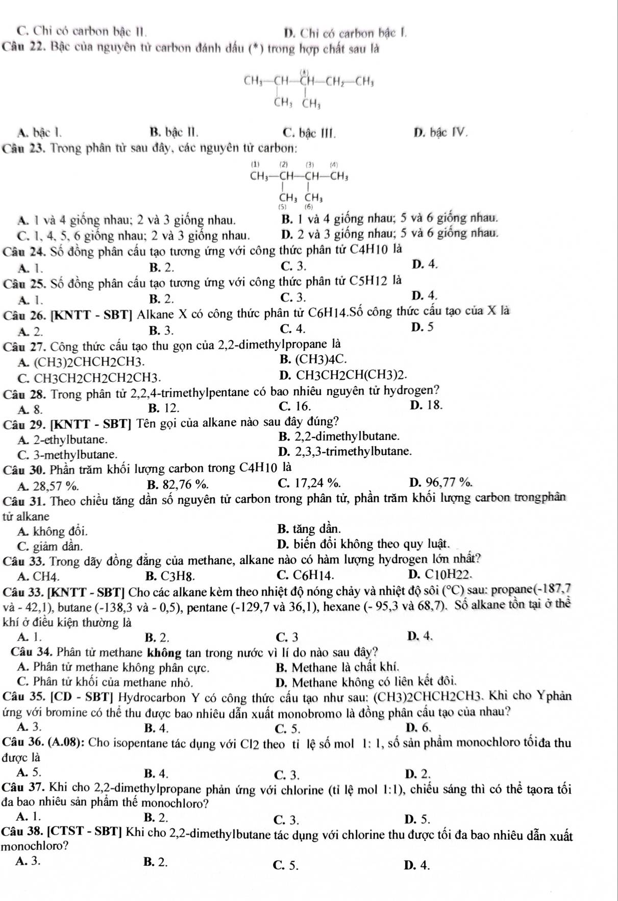 C. Chi có carbon bậc II. D. Chi có carbon bậc I.
Câu 22. Bậc của nguyên tử carbon đánh dấu (*) trong hợp chất sau là
CH_3-CH-CH-CH_2-CH_3- CH_3CH_3CH_3
A. bậc 1. B. bậc II. C. bậc III. D. bậc IV.
Câu 23. Trong phân tử sau đây, các nguyên tử carbon:
a
)(3)(4)
CH_3-CH-CH-CH_3
A. 1 và 4 giống nhau; 2 và 3 giống nhau. B. 1 và 4 giống nhau; 5 và 6 giống nhau.
C. 1, 4, 5, 6 giống nhau; 2 và 3 giống nhau. D. 2 và 3 giống nhau; 5 và 6 giống nhau.
Câu 24. Số đồng phân cấu tạo tương ứng với công thức phân tử C4H10 là
A. 1. B. 2. C. 3.
D. 4.
Câu 25. Số đồng phân cầu tạo tương ứng với công thức phân tử C5H12 là
C. 3.
A. 1. B. 2. D. 4.
Câu 26. [KNTT - SBT] Alkane X có công thức phân tử C6H14.Số công thức cấu tạo của X là
A. 2. B. 3. C. 4.
D. 5
Câu 27. Công thức cấu tạo thu gọn của 2,2-dimethylpropane là
A. (CH3)2CHCH2CH3. B. (CH3)4C.
C. CH3CH2CH2CH2CH3. D. CH3CH2CH(CH3)2.
Câu 28. Trong phân tử 2,2,4-trimethylpentane có bao nhiêu nguyên tử hydrogen?
A. 8. B. 12. C. 16.
D. 18.
Câu 29. [KNTT - SBT] Tên gọi của alkane nào sau đây đúng?
A. 2-ethylbutane. B. 2,2-dimethylbutane.
C. 3-methylbutane. D. 2,3,3-trimethylbutane.
Câu 30. Phần trăm khối lượng carbon trong C4H10 là
A. 28,57 %. B. 82,76 %. C. 17,24 %. D. 96,77 %.
Câu 31. Theo chiều tăng dần số nguyên tử carbon trong phân tử, phần trăm khối lượng carbon trongphân
tử alkane
A. không đổi. B. tăng dần.
C. giảm dần. D. biến đổi không theo quy luật.
Câu 33. Trong dãy đồng đẳng của methane, alkane nào có hàm lượng hydrogen lớn nhất?
A. CH4. B. C3H8. C. C6H14. D. C10H22.
Câu 33. [KNTT - SBT] Cho các alkane kèm theo nhiệt độ nóng chảy và nhiệt độ sôi (^circ C) sau: propane(-187,7
va-42,1) ), butane (-138,3va-0,5) , pentane (-129,7 và 36,1) , hexane (-95,3 và 68,7) Số alkane tồn tại ở thể
khí ở điều kiện thường là
A. 1. B. 2. C. 3 D. 4.
Câu 34. Phân tử methane không tan trong nước vì lí do nào sau đây?
A. Phân tử methane không phân cực. B. Methane là chất khí.
C. Phân tử khôi của methane nhỏ. D. Methane không có liên kết đôi.
Câu 35. [CD - SBT] Hydrocarbon Y có công thức cấu tạo như sau: (CH3)2CHCH2CH3. Khi cho Yphản
ứng với bromine có thể thu được bao nhiêu dẫn xuất monobromo là đồng phân cầu tạo của nhau?
A. 3. B. 4. C. 5. D. 6.
Câu 36. (A.08) 0: Cho isopentane tác dụng với Cl2 theo tỉ lệ số mol 1:1 , số sản phầm monochloro tốiđa thu
được là
A. 5. B. 4. C. 3. D. 2.
Câu 37. Khi cho 2,2-dimethylpropane phản ứng với chlorine (tỉ lệ mol 1:1) ), chiếu sáng thì có thể tạora tối
đa bao nhiêu sản phầm thể monochloro?
A. 1. B. 2. C. 3. D. 5.
Câu 38. [CTST - SBT] Khi cho 2,2-dimethylbutane tác dụng với chlorine thu được tối đa bao nhiêu dẫn xuất
monochloro?
A. 3. B. 2. C. 5. D. 4.