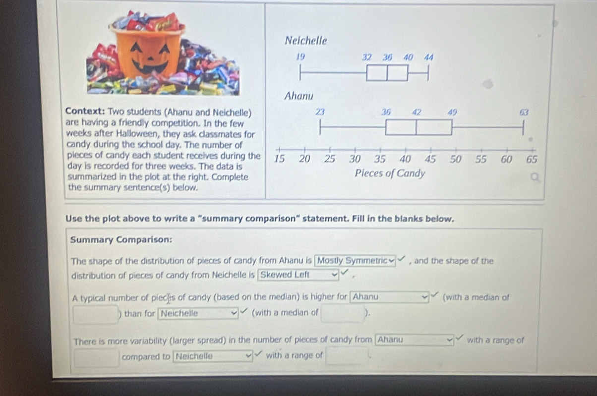 Context: Two students (Ahanu and Neichelle) 
are having a friendly competition. In the few
weeks after Halloween, they ask classmates for 
candy during the school day. The number of 
pieces of candy each student receives during the
day is recorded for three weeks. The data is 
summarized in the plot at the right. Complete 
the summary sentence(s) below. 
Use the plot above to write a "summary comparison" statement. Fill in the blanks below. 
Summary Comparison: 
The shape of the distribution of pieces of candy from Ahanu is Mostly Symmetric]✔ , and the shape of the 
distribution of pieces of candy from Neichelle is Skewed Left 
A typical number of pieces of candy (based on the median) is higher for Ahanu (with a median of 
than for Neichelle (with a median of ). 
There is more variability (larger spread) in the number of pieces of candy from [Ahanu with a range of 
compared to Neichelle with a range of