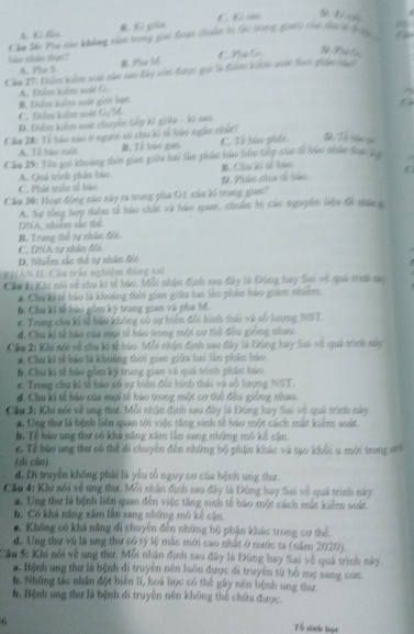 A. Ki đau M. Ki giu C Cô s
S Xô nu
Chu Thc Phụ nào khong xhao srong gia đưạn chalno là (20 10g gà) chai đa b g
loke stluke thye? B. Pu ld
A. Plu S CP G
Che 27: Balm kaln sold nao sat đky củn đaợc gui in đun knn aa tose pie ng. Đhêm kuôm suất giái hạn A. Đhim khm sole G
C. Điểm kihm sất GyM a
D. Điểm kểm saát chuyển tiếp ki giếe - ki sau
Cầu 28: Tỉ bào nào ở người có chao kó tổ lào ngào nhấ
A. Tê lào ruột. B. Tế bào gan. C. Tổ lào phối D. Tổ táo so
Cầu 29: Tên gọc khoảng thời giao giữa bai tác phác láo hàu táp các sc lác nhấc tực ha
A. Quá tinh phác bảo B. Chuu Kế số loán
C. Phát triền số bảo D. Phâo chia số bảo
Cầu M: Hoạ động nào xây ra trong pha G1 của ki trung gia?
A. Sự tổng hợp thêm tế bảo chút và bảo quan, chuáo bị các sguyễn liệu để đhứn g
DNA, nhiểm sắc thế
B. Trung thế tự nhân đếi.
C. DNA sự nhân đồi
D. Nhiêm sắc thể sự nhân đội
PHAN II Câu trắc nghiệm đùng sai
Cầu 1: Khi nói về chu ki tế bào, Mỗi nhận định sau đây là Đùng hay Sai vế quả trnh na
#. Chu ki tế hào là khoảng thời gian giữa hai làn phản bảo giám nhiêm.
b. Chu ki tế bào gồm ký trung gian và pha M.
e. Trung chu kí tử bảu không có sự biến đổi hình thái và số lượng NST.
4. Chu ki tế bào của mội tế bào trong một cơ thế đầu giống nhau.
Cầu 2: Khi nói về chu ki tế báo. Mỗi nhận định sau đây là Đùng hay Sai về qui trưh này
# Chu ki tế bảo là khoảng thời gian giữa hai lên phân bảo
b . Chú ki tế bào gồm ký trung gian và quả trình phin bào.
c. Trong chu ki tế báo có sự biến đổi hình thái và số lượng NST.
4. Chu ki tế bảo của mội tế bào trong một cơ thể đều giống nhau
Cầu 3: Khi nói về ung thư, Mỗi nhận định sau đây là Đùng hay Sai vệ quả trình này
a. Ung thư là bệnh liên quan tới việc tăng sinh tế bào một cách mắt kiểm soát.
hể Tể bào ung thư có khả năng xâm lần sang những mô kế cân
c. Tề bào ung thư có thể di chuyên đến những bộ phân khác và tạo khối u mới trong srh
(dì cán).
d. Di truyền không phải là yêu tổ nguy cư của bệnh ung thư.
Cầu 4: Khi nói về ung thư. Mỗi nhận định sau đây là Đùng hay Sai về quả trình này.
a Ung thư là bệnh liên quan đến việc tăng sinh tế bào một cách mắt kiểm suất
b. Có khá năng xâm lần sang những mô kẻ cận.
C Không có khả năng đi chuyên đến những bộ phận khác trong cơ thể.
d. Ung thư vú là ung thư có tỷ lệ mắc môi cao nhất ở nước ta (năm 2020).
Câu 5: Khi nói về ung thư, Mỗi nhận định sau đây là Đùng hay Sai về quá trình này
a. Bệnh ung thư là bệnh di truyền nên luôn được di truyền từ bố mẹ sang con
h. Những tác nhân đột biến II, hoá học có thể gây nên bệnh ung thư
b. Bệnh ung thư là bệnh di truyền nên không thể chứa được.
6
Th sinh toạc
