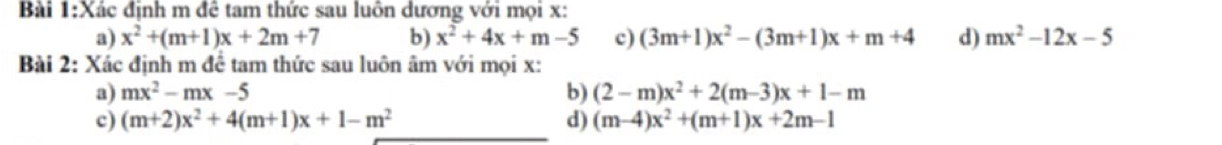 Xác định m đê tam thức sau luôn dương với mọi x : 
a) x^2+(m+1)x+2m+7 b) x^2+4x+m-5 c) (3m+1)x^2-(3m+1)x+m+4 d) mx^2-12x-5
Bài 2: Xác định m để tam thức sau luôn âm với mọi x : 
a) mx^2-mx-5 b) (2-m)x^2+2(m-3)x+1-m
c) (m+2)x^2+4(m+1)x+1-m^2 d) (m-4)x^2+(m+1)x+2m-1