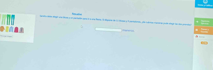 Enviar y Calificar 
Resuelve 
Sandra debe elegir una blusa y un pantalón para ir a una fiesta. Si dispone de 11 blusas y 9 pantalones, ¿de cuántas maneras pude elegir las dos prendas? Sigulente Passar y 
Gercicio 
maneras. 
macga emaje 
Borrar