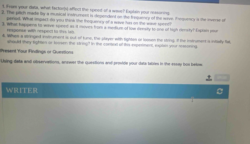 From your data, what factor(s) affect the speed of a wave? Explain your reasoning. 
2. The pitch made by a musical instrument is dependent on the frequency of the wave. Frequency is the inverse of 
period. What impact do you think the frequency of a wave has on the wave speed? 
3. What happens to wave speed as it moves from a medium of low density to one of high density? Explain your 
response with respect to this lab. 
4. When a stringed instrument is out of tune, the player with tighten or loosen the string. If the instrument is initially flat, 
should they tighten or loosen the string? In the context of this experiment, explain your reasoning. 
Present Your Findings or Questions 
Using data and observations, answer the questions and provide your data tables in the essay box below. 
WRITER