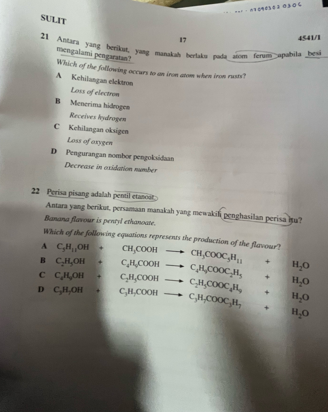 1 - 070903020306
SULIT
17
4541/1
21 Antara yang berikut, yang manakah berlaku pada atom ferum apabila besi
mengalami pengaratan?
Which of the following occurs to an iron atom when iron rusts?
A Kehilangan elektron
Loss of electron
B Menerima hidrogen
Receives hydrogen
C Kehilangan oksigen
Loss of oxygen
D Pengurangan nombor pengoksidaan
Decrease in oxidation number
22 Perisa pisang adalah pentil etanoat.
Antara yang berikut, persamaan manakah yang mewakili penghasilan perisa itu?
Banana flavour is pentyl ethanoate.
Which of the following equations represents the production of the flavour?
A C_5H_11OH+CH_3COOHto CH_3COOC_5H_11 +H_2O
B C_2H_5OH+C_4H_9COOHto C_4H_9COOC_2H_5 +H_2O
C C_4H_9OH+C_2H_5COOHto C_2H_5COOC_4H_9+H_2O
D C_3H_7OH+C_3H_7COOHto C_3H_7COOC_3H_7+H_2O