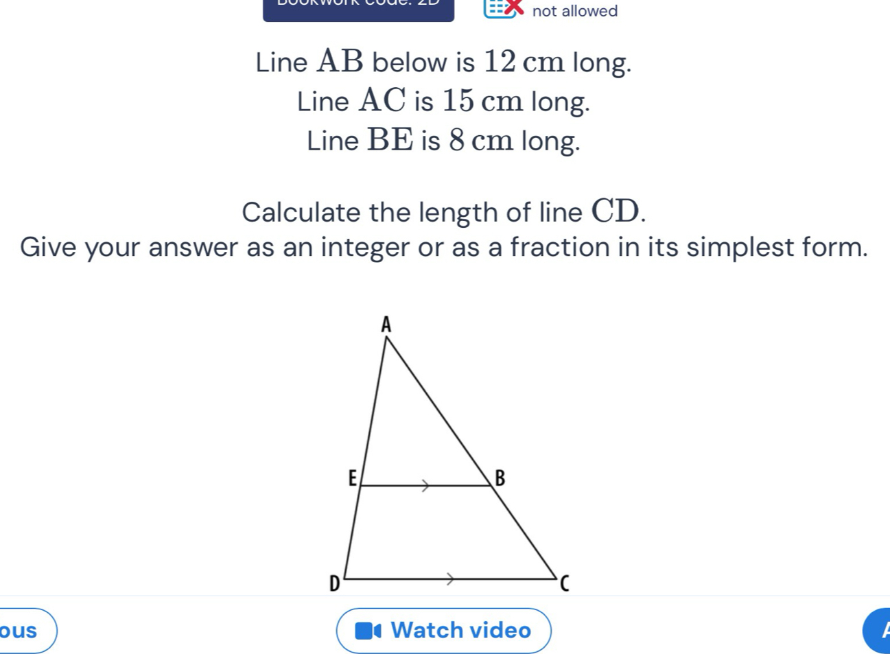 not allowed 
Line AB below is 12 cm long. 
Line AC is 15 cm long. 
Line BE is 8 cm long. 
Calculate the length of line CD. 
Give your answer as an integer or as a fraction in its simplest form. 
ous Watch video