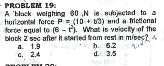 PROBLEM 19:
A 'block weighing 60· N I is subjected to a
horizontal force P=(10+t/3) and a frictional
force equal to (6-t^2). What is velocity of the
block 2 sec after it started from rest in m/sec?
a. 1.9 b. 6.2
c. 2.4 d. 3.5