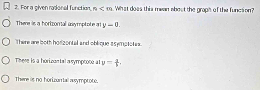 For a given rational function, n What does this mean about the graph of the function?
There is a horizontal asymptote at y=0.
There are both horizontal and oblique asymptotes.
There is a horizontal asymptote at y= a/b .
There is no horizontal asymptote.