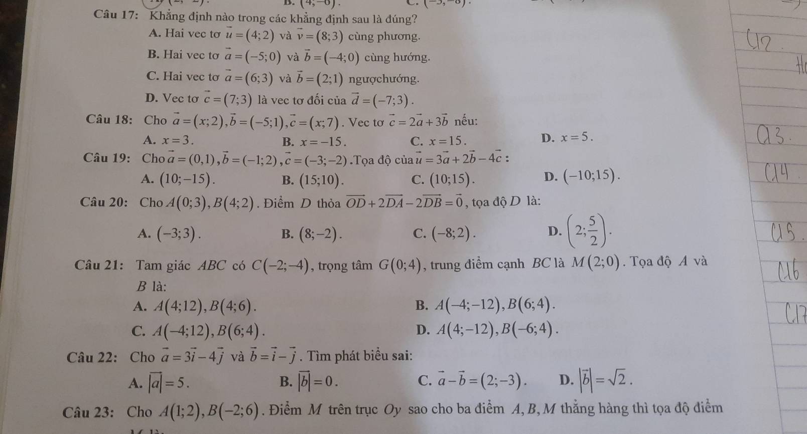 D. (4,-6). (-3,-8)
C
Câu 17: Khẳng định nào trong các khẳng định sau là đúng?
A. Hai vec tơ vector u=(4;2) và vector v=(8;3) cùng phương.
B. Hai vec to vector a=(-5;0) và vector b=(-4;0) cùng hướng.
C. Hai vec tơ vector a=(6;3) và vector b=(2;1) ngượchướng.
D. Vec tơ vector c=(7;3) là vec tơ đối của vector d=(-7;3).
Câu 18: Cho vector a=(x;2),vector b=(-5;1),vector c=(x;7). Vec tơ vector c=2vector a+3vector b nếu:
A. x=3. B. x=-15. C. x=15. D. x=5.
Câu 19:  C 10 vector a=(0,1),vector b=(-1;2) vector c=(-3;-2) Tọa độ của vector u=3vector a+2vector b-4vector c:
A. (10;-15). B. (15;10). (10;15). D. (-10;15).
C.
Câu 20: Cho A(0;3),B(4;2). Điểm D thỏa vector OD+2vector DA-2vector DB=vector 0 , tọa độ D là:
A. (-3;3). B. (8;-2). C. (-8;2). D. (2; 5/2 ).
Câu 21: Tam giác ABC có C(-2;-4) , trọng tâm G(0;4) , trung điểm cạnh BC là M(2;0).  Tọa độ A và
B là:
A. A(4;12),B(4;6). B. A(-4;-12),B(6;4).
C. A(-4;12),B(6;4). D. A(4;-12),B(-6;4).
Câu 22: Cho vector a=3vector i-4vector j và vector b=vector i-vector j. Tìm phát biểu sai:
A. vector |a|=5. B. vector |b|=0. C. vector a-vector b=(2;-3). D. |vector b|=sqrt(2).
Câu 23: Cho A(1;2),B(-2;6). Điểm M trên trục Oy sao cho ba điểm A, B, M thẳng hàng thì tọa độ điểm