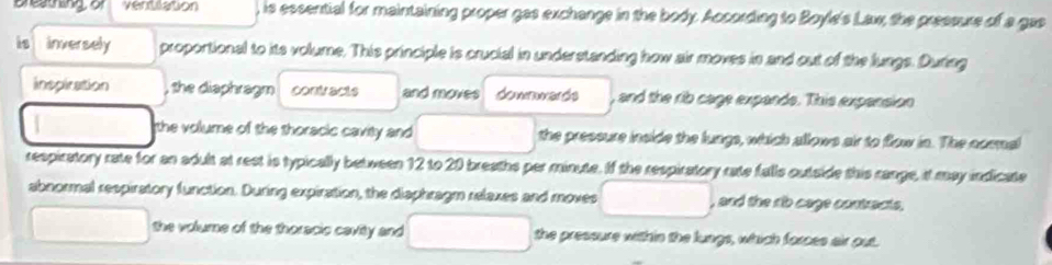 Breathing of ventlation is essential for maintaining proper gas exchange in the body. According to Boyle's Lax, the pressure of a gas 
is inversely proportional to its volume. This principle is crucial in understanding how air moves in and out of the lungs. During 
inspication , the diaphragm contvacte and moves downwards , and the rib cage expands. This expension 
the volume of the thoracic cavity and □  □  the pressure inside the lungs, which allows air to flow in. The cormal 
respiratory rate for an adult at rest is typically between 12 to 20 breaths per minute. If the respiratory rate falls outside this range, it may indicate 
abnormal respiratory function. During expiration, the diaphragm relaxes and moves △ PQR , and the rib cage contracts. 
the volume of the thoracic cavity and 0... the pressure within the lungs, which forces air out.