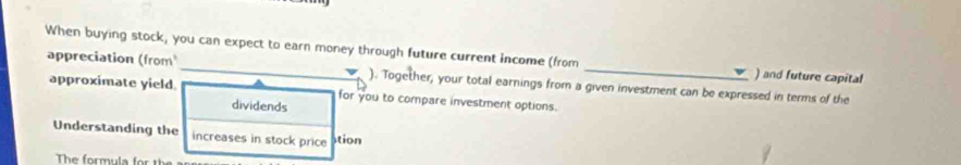 When buying stock, you can expect to earn money through future current income (from _) and future capital 
appreciation (from ). Together, your total earnings from a given investment can be expressed in terms of the 
approximate yield for you to compare investment options. 
dividends 
Understanding the increases in stock price stion 
The formula for