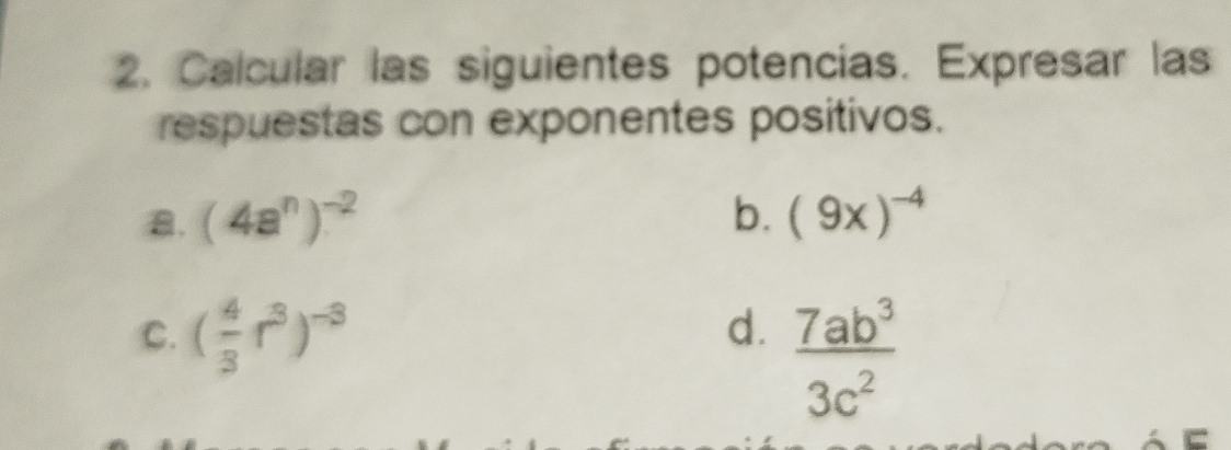 Calcular las siguientes potencias. Expresar las 
respuestas con exponentes positivos. 
a. (4a^n)^-2 b. (9x)^-4
C. ( 4/3 r^3)^-3
d.  7ab^3/3c^2 