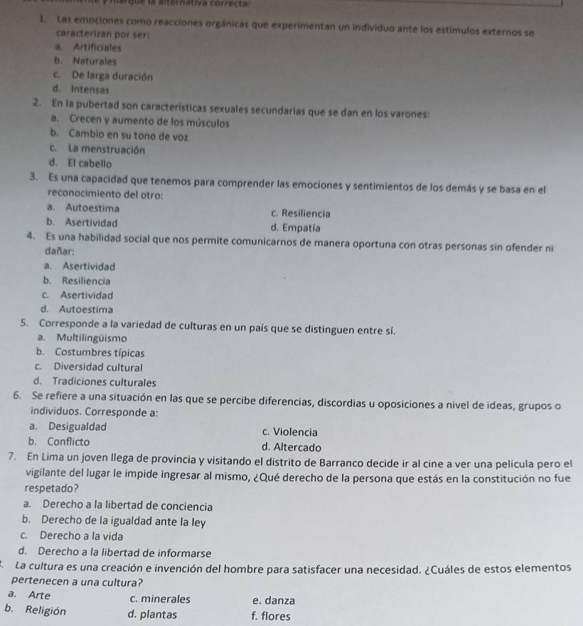 marque la alternativa correcta:
1. Las emociones como reacciones orgánicas que experimentan un individuo ante los estímulos externos se
caracterizan por ser:
a. Artificiales
b. Naturales
c. De larga duración
d. Intensas
2. En la pubertad son características sexuales secundarias que se dan en los varones:
a. Crecen y aumento de los músculos
b. Cambio en su tono de voz
c. La menstruación
d. El cabello
3. Es una capacidad que tenemos para comprender las emociones y sentimientos de los demás y se basa en el
reconocimiento del otro:
a. Autoestima c. Resiliencia
b. Asertividad d. Empatía
4. Es una habilidad social que nos permite comunicarnos de manera oportuna con otras personas sin ofender ni
dañar:
a. Asertividad
b. Resiliencia
c. Asertividad
d. Autoestima
5. Corresponde a la variedad de culturas en un país que se distinguen entre sí.
a. Multilingüismo
b. Costumbres típicas
c. Diversidad cultural
d. Tradiciones culturales
6. Se refiere a una situación en las que se percibe diferencias, discordias u oposiciones a nivel de ideas, grupos o
individuos. Corresponde a:
a. Desigualdad c. Violencia
b. Conflicto d. Altercado
7. En Lima un joven Ilega de provincia y visitando el distrito de Barranco decide ir al cine a ver una película pero el
vigilante del lugar le impide ingresar al mismo, ¿Qué derecho de la persona que estás en la constitución no fue
respetado?
a. Derecho a la libertad de conciencia
b. Derecho de la igualdad ante la ley
c. Derecho a la vida
d. Derecho a la libertad de informarse
ELa cultura es una creación e invención del hombre para satisfacer una necesidad. ¿Cuáles de estos elementos
pertenecen a una cultura?
a. Arte c. minerales e. danza
b. Religión d. plantas f. flores