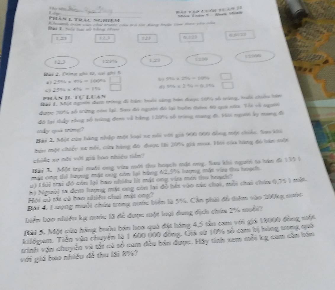 Họ tân
Láy
_Bai tập ciơợ tean 30
Tóm Taán 5  -  B Mn
PHAN l TRạC NgHệM
Khoanh trom vào chú trước cầu trà lớn đùng hoặc làm treo yêu cầu
Bai B. Nấi hai số hàng nhau
1,23 12.3 123 0129 0.623
12,3 123% 1,23 1 230 12300
Bài 2. Đúng ghi D, sai ghi 5
2) 25% * 4% =100% B ) 9% * 2% =106% □
c) 25% * 4% =1% ^circ 
d) 9% * 2% =0.056 □
Phân IL Tự 11.
Bải 1. Một người đam trúng đi bản: buới sáng hán được 50% số tráng, buới chiêu bứn
được 20% số trứng còn lại. Sau đó người đó lại huên thêm 40 quả năa. Tài về người
đó lại thấy rằng số trúng đem về bằng 120% số trừng mang đi. Hời người ấy mang đi
mấy quả tríng?
Bài 2. Một của hàng nhập một loại xe nổi với giả 900 000 đòng một chiếc. Sau khi
bán một chiếc xe nôi, cứa hàng đó được li 20% giá mua. Hội của hàng đó bản một
chiếc xe nôi với giá bao nhiêu tiên?
Bài 3. Một trại nuôi ong vừa mới thu hoạch mật ong. Sau khi người ta hán đi 1351
mặt ong thi lượng mật ong còn lại băng 62,5% lượng mặt vừa thu hoạch.
a) Hỏi trại đó còn lại bao nhiêu lít mật ong vừa mới thu hoạch?
b) Người ta đem lượng mặt ong còn lại đỏ hết vào các chai, mỗi chai chứa 0,75 1 mặt.
Hỏi có tất cả bao nhiều chai mật ong?
Bài 4. Lượng muối chứa trong nước biển là 5%. Cần phải đô thêm vào 200kg nước
biển bao nhiêu kg nước lã để được một loại dung địch chứa 2% muỗi?
Bài 5. Một của hàng buôn bán hoa quả đặt hàng 4,5 tấn cam với giá 18000 đồng một
kilógam. Tiền vận chuyển là 1 600 000 đòng. Giả sử 10% số cam bị hóng trong quả
trình vận chuyển và tất cả số cam đều bán được. Hãy tính xem mỗi kg cam cần bán
với giá bao nhiêu đề thu lãi 8%?