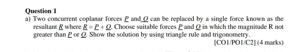 Two concurrent coplanar forces P and_ ρ can be replaced by a single force known as the 
resultant R where _ R=_ P+_ Q. Choose suitable forces P and Ω in which the magnitude R not 
greater than P or Ω. Show the solution by using triangle rule and trigonometry. 
[CO1/PO1/C2] (4 marks)