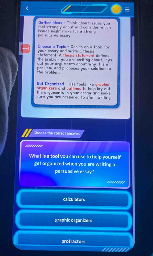=
Gather Ideas - Think about issues you
feel strongly about and consider which
issues might make for a strong
persuasive essay.
Choose a Topic - Decide on a topic for
*●●| your essay and write a thesis
statement. A thesis statement defines
the problem you are writing about, lays
out your arguments about why it is a
problem, and proposes your solution to
the problem.
Get Organized - Use tools like graphic
organizers and outlines to help lay out
the arguments in your essay and make
sure you are prepared to start writing.
Choose the correct answer.
''''''''
What is a tool you can use to help yourself
get organized when you are writing a
persuasive essay?
.......
calculators
graphic organizers
protractors