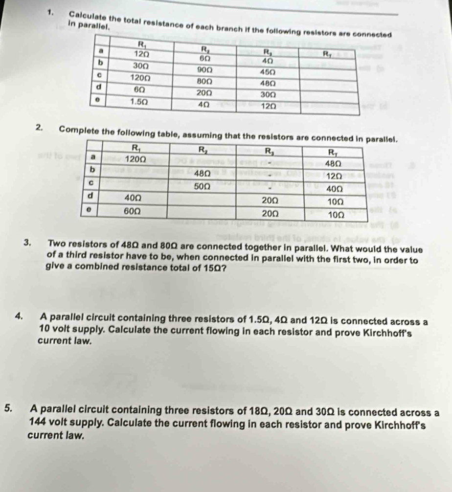 Calculate the total resistance of each branch if the folled
in parallel.
2. Complete the following table, assuming that the resistoel.
3. Two resistors of 48Ω and 80Ω are connected together in parallel. What would the value
of a third resistor have to be, when connected in parallel with the first two, in order to
give a combined resistance total of 15Ω?
4. A parallel circuit containing three resistors of 1.5Ω, 4Ω and 12Ω is connected across a
10 volt supply. Calculate the current flowing in each resistor and prove Kirchhoff's
current law.
5. A parallel circuit containing three resistors of 18Ω, 20Ω and 30Ω is connected across a
144 volt supply. Calculate the current flowing in each resistor and prove Kirchhoff's
current law.