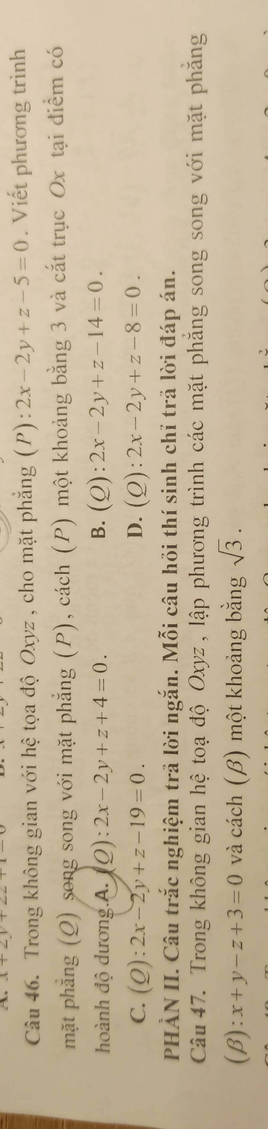 x+2y+
Câu 46. Trong không gian với hệ tọa độ Oxyz , cho mặt phẳng (P): 2x-2y+z-5=0. Viết phương trình
mặt phẳng (Q) song song với mặt phẳng (P), cách (P) một khoảng bằng 3 và cắt trục Ox tại điểm có
hoành độ dương.A. j Q):2x-2y+z+4=0. B. (Q):2x-2y+z-14=0.
C. (Q):2x-2y+z-19=0. D. (Q):2x-2y+z-8=0. 
PHẢN II. Câu trắc nghiệm trả lời ngắn. Mỗi câu hỏi thí sinh chỉ trả lời đáp án.
Câu 47. Trong không gian hệ toạ độ Oxyz , lập phương trình các mặt phăng song song với mặt phăng
( 3):x+y-z+3=0 và cách (β) một khoảng bằng sqrt(3).