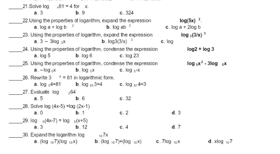 Solve log _* 81=4 + orx
a. 3 b . 9 c. 324
_22.Using the properties of logarithm, expand the expression log (5x)^2.
a , log a+log b 2 b . log ab^2 C . log a+2log b
_23. Using the properties of logarithm, expand the expression log _3(3/x)^3
a . 3-3log _3x b . log 3(3/x) 3 C . log
_24. Using the properties of logarithm, condense the expression log 2+log 3
a . log 5 b. log 6 C . log 23
_25. Using the properties of logarithm, condense the expression log _5x^2-3log _5x
a . -log _6x b. log _5x C . log _5-x
_26. Rewrite 3^4=81 in logarithmic form.
a . log _34=81 b . log _813=4 C . log _814=3
_27. Evaluate log 264
a. 5 b. 6 c . 32
_28. Solve log (4x-5)=log (2x-1) d. 3
a. 0 b. 1 c. 2
_29 log _5(4x-7)=log 5(x+5) d . 7
a. 3 b. 12 c. 4
_30. Expand the logarithm log _107x
a . (log _107)(log _12x) b . (log _107)+(log _10x) C . 7log _10x d. xlog _107