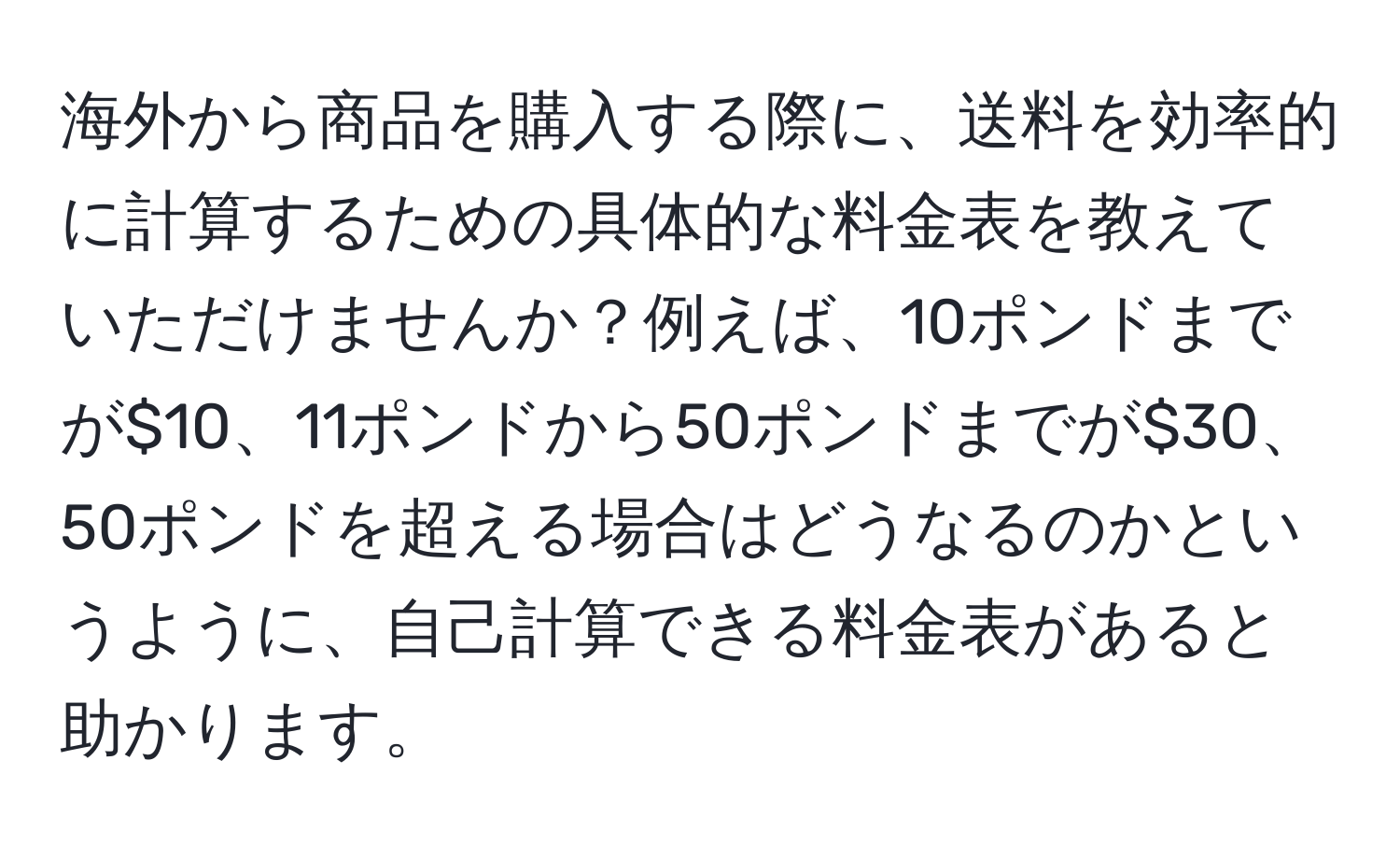 海外から商品を購入する際に、送料を効率的に計算するための具体的な料金表を教えていただけませんか？例えば、10ポンドまでが$10、11ポンドから50ポンドまでが$30、50ポンドを超える場合はどうなるのかというように、自己計算できる料金表があると助かります。