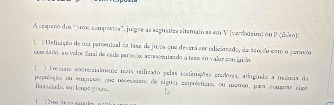 A respeito dos “juros compostos”, julgue as seguintes alternativas em V (verdadeiro) ou F (falso): 
( ) Definição de um percentual da taxa de juros que deverá ser adicionado, de acordo com o período 
acordado, ao valor final de cada período, acrescentando a taxa ao valor corrigido. 
( ) Formato comercialmente mais utilizado pelas instituições credoras, atingindo a maioria da 
população ou empresas que necessitam de algum empréstimo, ou mesmo, para comprar algo 
financiado, em longo prazo, 
( Nos juros simples o v