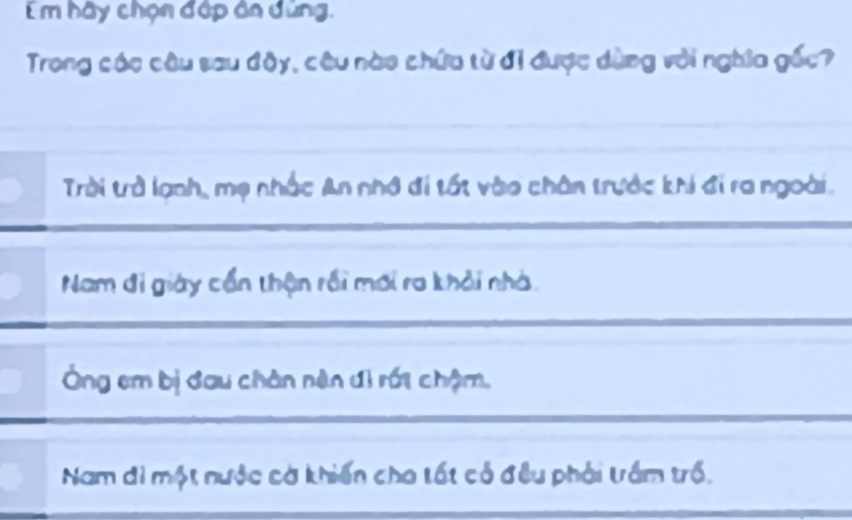 Em hãy chọn đập ân dứng.
Trong các câu sau độy, cêu nào chứa từ đị được dùng với nghĩa gốc?
Trời trở lạnh, mẹ nhấc An nhớ đi tốt vào chân trước khi đi ra ngoài.
Nam đi giày cổn thận rồi mới ra khải nhà.
Ông em bị đau chân nên đì rới chậm,
Nam đi một nước cờ khiến cho tất có đều phải tấm trồ.