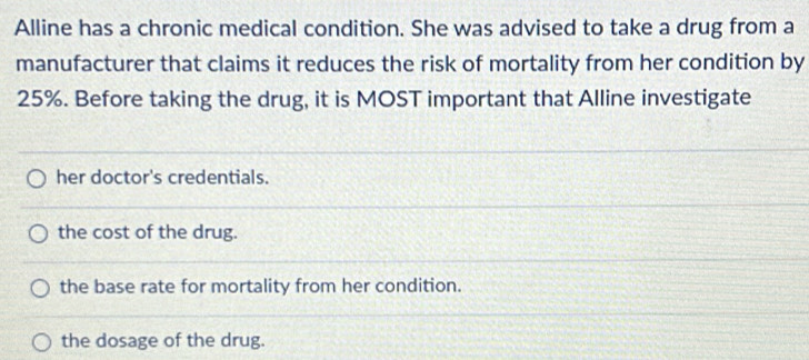 Alline has a chronic medical condition. She was advised to take a drug from a
manufacturer that claims it reduces the risk of mortality from her condition by
25%. Before taking the drug, it is MOST important that Alline investigate
her doctor's credentials.
the cost of the drug.
the base rate for mortality from her condition.
the dosage of the drug.