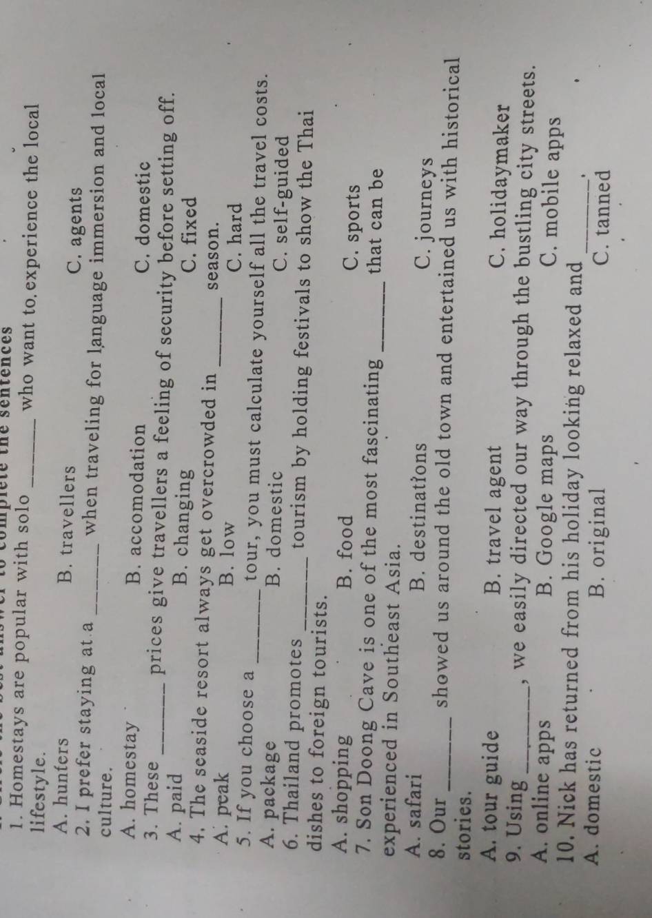 to compiete the sentences
1. Homestays are popular with solo _who want to experience the local
lifestyle.
A. hunters B. travellers C. agents
2. I prefer staying at a _when traveling for language immersion and local
culture.
A. homestay B. accomodation
C. domestic
3. These _prices give travellers a feeling of security before setting off.
A. paid B. changing C. fixed
4. The seaside resort always get overcrowded in season.
A. peak B. low _C. hard
5. If you choose a _tour, you must calculate yourself all the travel costs.
A. package B. domestic C. self-guided
6. Thailand promotes _tourism by holding festivals to show the Thai
dishes to foreign tourists.
A. shopping B. food
C. sports
7. Son Doong Cave is one of the most fascinating _that can be
experienced in Southeast Asia.
A. safari B. destinations C. journeys
8. Our _showed us around the old town and entertained us with historical
stories.
A. tour guide B. travel agent C. holidaymaker
9. Using _, we easily directed our way through the bustling city streets.
A. online apps B. Google maps
C. mobile apps
10. Nick has returned from his holiday looking relaxed and
_.
A. domestic B. original C. tanned