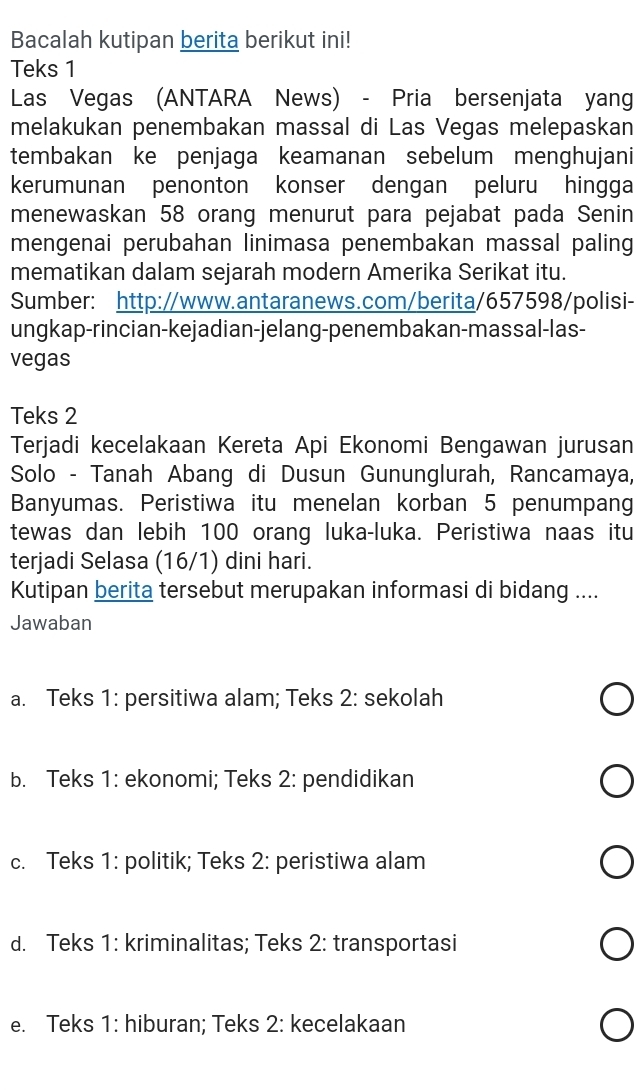 Bacalah kutipan berita berikut ini!
Teks 1
Las Vegas (ANTARA News) - Pria bersenjata yang
melakukan penembakan massal di Las Vegas melepaskan
tembakan ke penjaga keamanan sebelum menghujani
kerumunan penonton konser dengan peluru hingga
menewaskan 58 orang menurut para pejabat pada Senin
mengenai perubahan linimasa penembakan massal paling
mematikan dalam sejarah modern Amerika Serikat itu.
Sumber: http://www.antaranews.com/berita/657598/polisi-
ungkap-rincian-kejadian-jelang-penembakan-massal-las-
vegas
Teks 2
Terjadi kecelakaan Kereta Api Ekonomi Bengawan jurusan
Solo - Tanah Abang di Dusun Gununglurah, Rancamaya,
Banyumas. Peristiwa itu menelan korban 5 penumpang
tewas dan lebih 100 orang luka-luka. Peristiwa naas itu
terjadi Selasa (16/1) dini hari.
Kutipan berita tersebut merupakan informasi di bidang ....
Jawaban
a. Teks 1: persitiwa alam; Teks 2: sekolah
b. Teks 1: ekonomi; Teks 2: pendidikan
c. Teks 1: politik; Teks 2: peristiwa alam
d. Teks 1: kriminalitas; Teks 2: transportasi
e. Teks 1: hiburan; Teks 2: kecelakaan