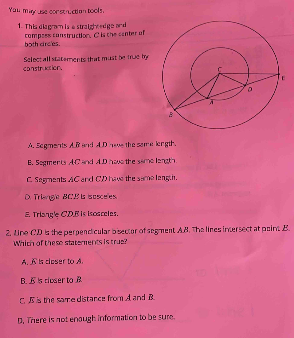 You may use construction tools,
1. This diagram is a straightedge and
compass construction. C is the center of
both circles.
Select all statements that must be true by
construction.
A. Segments AB and AD have the same length.
B. Segments AC and AD have the same length.
C. Segments AC and CD have the same length.
D. Triangle BCE is isosceles.
E. Triangle CDE is isosceles.
2. Line CD is the perpendicular bisector of segment AB. The lines intersect at point E.
Which of these statements is true?
A. E is closer to A.
B. E is closer to B.
C. E is the same distance from A and B.
D. There is not enough information to be sure.