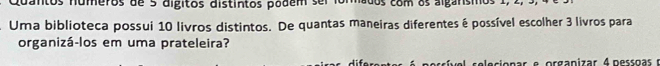 Quantos numeros de 5 digitos distintos podem sel iormados com os algansmos 1, 2, . 
Uma biblioteca possui 10 livros distintos. De quantas maneiras diferentes é possível escolher 3 livros para 
organizá-los em uma prateleira?