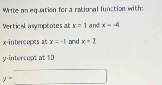 Write an equation for a rational function with: 
Vertical asymptotes at x=1 and x=-4
x-intercepts at x=-1 and x=2
y-intercept at 10
y=□