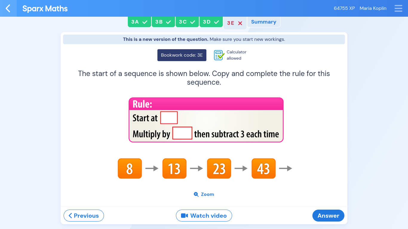 Sparx Maths 64755 XP Maria Koplin
3A 3B 3C 3D 3E Summary
This is a new version of the question. Make sure you start new workings.
Bookwork code: 3E Calculator
allowed
The start of a sequence is shown below. Copy and complete the rule for this
sequence.
Rule:
Start at
Multiply by then subtract 3 each time
8
13 23 43
Q Zoom
< Previous Watch video Answer