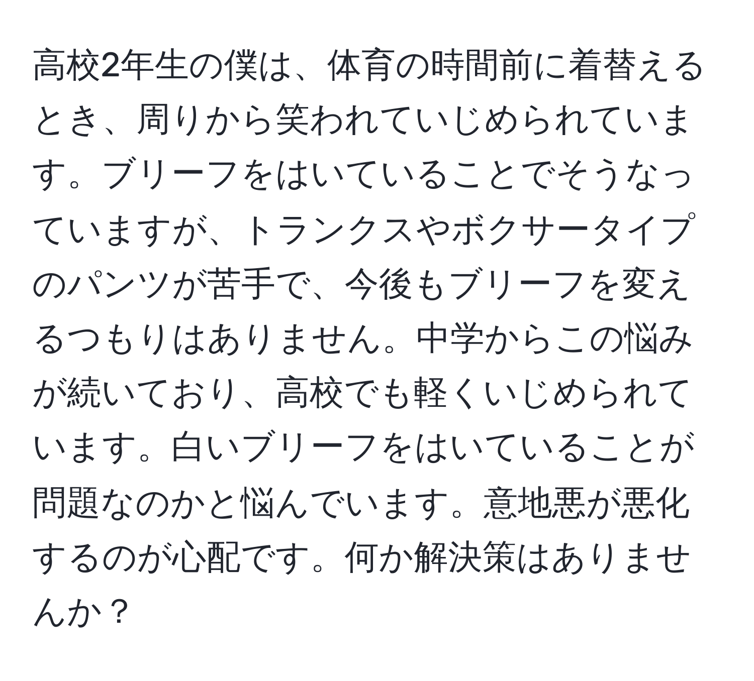 高校2年生の僕は、体育の時間前に着替えるとき、周りから笑われていじめられています。ブリーフをはいていることでそうなっていますが、トランクスやボクサータイプのパンツが苦手で、今後もブリーフを変えるつもりはありません。中学からこの悩みが続いており、高校でも軽くいじめられています。白いブリーフをはいていることが問題なのかと悩んでいます。意地悪が悪化するのが心配です。何か解決策はありませんか？