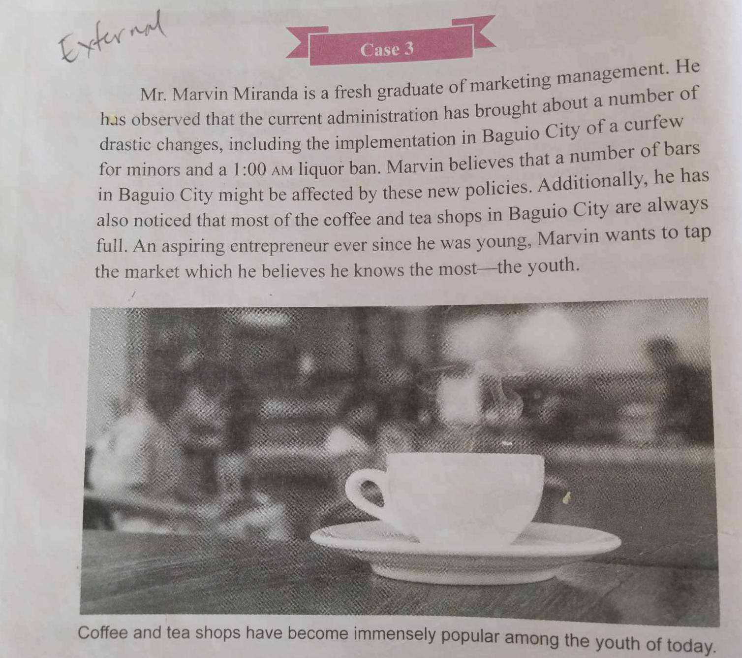 Case 3 
1 
Mr. Marvin Miranda is a fresh graduate of marketing management. He 
has observed that the current administration has brought about a number of 
drastic changes, including the implementation in Baguio City of a curfew 
for minors and a 1:00 AM liquor ban. Marvin believes that a number of bars 
in Baguio City might be affected by these new policies. Additionally, he has 
also noticed that most of the coffee and tea shops in Baguio City are always 
full. An aspiring entrepreneur ever since he was young, Marvin wants to tap 
the market which he believes he knows the most—the youth. 
Coffee and tea shops have become immensely popular among the youth of today.